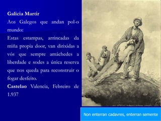 Galicia Martir
Aos Galegos que andan pol-o
mundo:
Estas estampas, arrincadas da
miña propia door, van dirixidas a
vós que sempre amáchedes a
liberdade e sodes a única reserva
que nos queda para reconstruir o
fogar desfeito.
Castelao Valencia, Febreiro de
1.937
Esta dor non se cura con resiñación
Non enterran cadavres, enterran semente
 