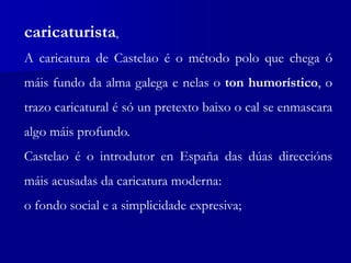 caricaturista,
A caricatura de Castelao é o método polo que chega ó
máis fundo da alma galega e nelas o ton humorístico, o
trazo caricatural é só un pretexto baixo o cal se enmascara
algo máis profundo.
Castelao é o introdutor en España das dúas direccións
máis acusadas da caricatura moderna:
o fondo social e a simplicidade expresiva;
 