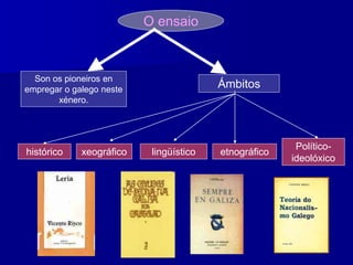 O ensaio
Son os pioneiros en
empregar o galego neste
xénero.
Ámbitos
histórico lingüístico etnográfico
Político-
ideolóxico
xeográfico
 