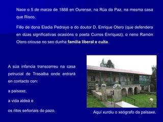 Nace o 5 de marzo de 1888 en Ourense, na Rúa da Paz, na mesma casa
que Risco.
Fillo de dona Eladia Pedrayo e do doutor D. Enrique Otero (que defendera
en dúas significativas ocasións o poeta Curros Enríquez), o neno Ramón
Otero criouse no seo dunha familia liberal e culta.
A súa infancia transcorreu na casa
petrucial de Trasalba onde entrará
en contacto con:
a paisaxe,
a vida aldeá e
os ritos señoriais do pazo. Aquí xurdiu o xeógrafo da paisaxe.
 