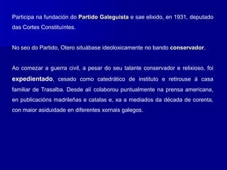 Participa na fundación do Partido Galeguista e sae elixido, en 1931, deputado
das Cortes Constituíntes.
No seo do Partido, Otero situábase ideoloxicamente no bando conservador.
Ao comezar a guerra civil, a pesar do seu talante conservador e relixioso, foi
expedientado, cesado como catedrático de instituto e retirouse á casa
familiar de Trasalba. Desde alí colaborou puntualmente na prensa americana,
en publicacións madrileñas e catalas e, xa a mediados da década de corenta,
con maior asiduidade en diferentes xornais galegos.
 