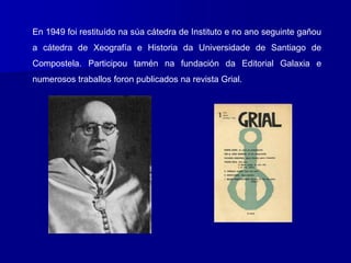En 1949 foi restituído na súa cátedra de Instituto e no ano seguinte gañou
a cátedra de Xeografía e Historia da Universidade de Santiago de
Compostela. Participou tamén na fundación da Editorial Galaxia e
numerosos traballos foron publicados na revista Grial.
 