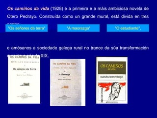 Os camiños da vida (1928) é a primeira e a máis ambiciosa novela de
Otero Pedrayo. Construída como un grande mural, está divida en tres
partes:
e amósanos a sociedade galega rural no trance da súa transformación
durante o século XIX.
"Os señores da terra" "A maorazga" "O estudiante",
 