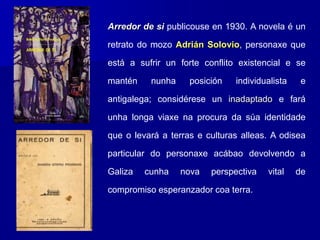 Arredor de si publicouse en 1930. A novela é un
retrato do mozo Adrián Solovio, personaxe que
está a sufrir un forte conflito existencial e se
mantén nunha posición individualista e
antigalega; considérese un inadaptado e fará
unha longa viaxe na procura da súa identidade
que o levará a terras e culturas alleas. A odisea
particular do personaxe acábao devolvendo a
Galiza cunha nova perspectiva vital de
compromiso esperanzador coa terra.
 