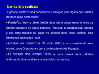 Narracións realistas:
A grande destreza nas descricións e diálogos son algúns dos valores
literarios máis destacables.
 Pantelas, home libre (1925). Este relato breve marca o inicio da
carreira narrativa de Otero pedrayo. Pantelas, o protagonista, regresa
á súa terra despois de pasar no cárcere doce anos, tinxidos pola
lembranza da paisaxe natal.
 Contos do camiño e da rúa (1932) é un conxunto de sete
relatos, onde Otero trata o tema da decadencia da fidalguía.
 O mesón dos ermos (1936) é unha novela curta, retratos
realistas da vida da aldea e a descrición da paisaxe.
 