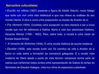 Narracións culturalistas.
 Escrito na néboa (1927) presenta a figura de Adrián Solovio, mozo fidalgo
que soña con vivir unha vida intelectual e que nos ofrece as análises do seu
mundo interior. A obra é como unha preparación ou boceto de Arredor de si.
 Fra Vernero (1934). Constitúe unha excepción na obra oteriana ó ser a única
novela que non fai referencia a Galicia. Narra a vida dun personaxe histórico,
Zacarías Werner (1768 - 1823). Pero, sobre todo, a novela é unha visión da
Europa daquel tempo.
 A romaría de Xelmírez (1934). É unha novela histórica de asunto medieval.
 Devalar (1935). esta novela xunto con Os camiños da vida e Arredor de si
fecha un ciclo sobre a formación da conciencia galeguista. É a novela máis
moderna de Otero desde o punto de vista técnico: componse dunha serie de
cadros que conforman todos xuntos unha representación da Galicia do tempo do
Seminario de Estudos Galegos, vista nun clima de esperanza e plenitude.
 