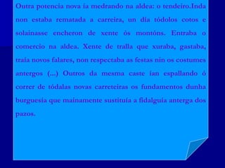 A a tradición, que é a sabedoría acumulada por
sucesivas xeracións ó longo dos séculos, conformando deste
xeito a cultura espiritual do pobo galego. De aí, a xenreira de
Otero contra os tendeiros-comerciantes de orixe foránea que
irrompen na vida galega, traendo uns ideais materialistas
(enriquecemento burgués) destructores dos modos de vida
tradicionais. Xeran ademais nas cidades un desprezo polos
labregos (clase sustentadora do ser de Galicia) e fomentan
unha cultura mimética e antigalega.
Outra potencia nova ía medrando na aldea: o tendeiro.Inda
non estaba rematada a carreira, un día tódolos cotos e
solainasse encheron de xente ós montóns. Entraba o
comercio na aldea. Xente de tralla que xuraba, gastaba,
traía novos falares, non respectaba as festas nin os costumes
antergos (...) Outros da mesma caste ían espallando ó
correr de tódalas novas carreteiras os fundamentos dunha
burguesía que mainamente sustituía a fidalguía anterga dos
pazos.
 