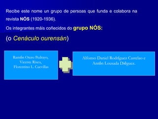 Recibe este nome un grupo de persoas que funda e colabora na
revista NÓS (1920-1936).
Os integrantes máis coñecidos do grupo NÓS:
(o Cenáculo ourensán)
Ramón Otero Pedrayo,
Vicente Risco,
Florentino L. Cuevillas
Alfonso Daniel Rodríguez Castelao e
Antón Lousada Diéguez.
 