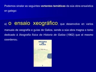 Podemos sinalar as seguintes vertentes temáticas da súa obra ensaística
en galego:
a) o ensaio xeográfico, que desenvolve en varios
manuais de xeografía e guías de Galiza, sendo a súa obra magna o tomo
dedicado á Xeografía física da Historia de Galiza (1962) que el mesmo
coordenou.
 