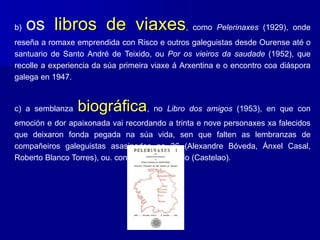 b) os libros de viaxes, como Pelerinaxes (1929), onde
reseña a romaxe emprendida con Risco e outros galeguistas desde Ourense até o
santuario de Santo André de Teixido, ou Por os vieiros da saudade (1952), que
recolle a experiencia da súa primeira viaxe á Arxentina e o encontro coa diáspora
galega en 1947.
c) a semblanza biográfica, no Libro dos amigos (1953), en que con
emoción e dor apaixonada vai recordando a trinta e nove personaxes xa falecidos
que deixaron fonda pegada na súa vida, sen que falten as lembranzas de
compañeiros galeguistas asasinados no 36 (Alexandre Bóveda, Ánxel Casal,
Roberto Blanco Torres), ou. condenados ao exilio (Castelao).
 