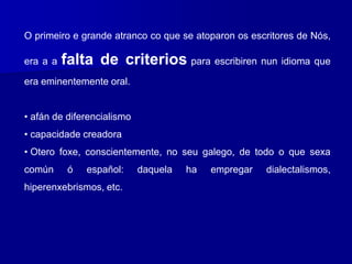 O primeiro e grande atranco co que se atoparon os escritores de Nós,
era a a falta de criterios para escribiren nun idioma que
era eminentemente oral.
• afán de diferencialismo
• capacidade creadora
• Otero foxe, conscientemente, no seu galego, de todo o que sexa
común ó español: daquela ha empregar dialectalismos,
hiperenxebrismos, etc.
 