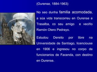 (Ourense, 1884-1963)
No seo dunha familia acomodada,
a súa vida transcorreu en Ourense e
Trasalba, co seu amigo e veciño
Ramòn Otero Pedrayo.
Estudou Dereito por libre na
Universidade de Santiago, licenciouse
en 1906 e ingresou no corpo de
funcionarios de Facenda, con destino
en Ourense.
 