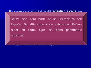 Risco observou un rexurdir do espírito atlántico e celta, que
estaba á marxe da decadente cultura grecolatina, e que
encarnaba o verdadeiro sentir do pobo galego. Dese xeito,
reflectiu nos seus escritos as afirmacións de que “Galicia é xa
unha nación” e “ser diferente é ser eisistente”, en clara alusión á
identidade galega, posuidora dunha lingua, dunha tradición,
dunha historia e duns costumes propios, que a singularizaban
con respecto ó resto dos pobos de España.
Galíza non será nada se se uniformíza con
España. Ser diferentes é ser existentes. Pódese
ceder en todo, agás no noso patrimonio
espiritual.
 