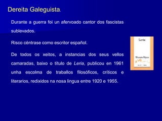Durante a guerra foi un afervoado cantor dos fascistas
sublevados.
Risco céntrase como escritor español.
De todos os xeitos, a instancias dos seus vellos
camaradas, baixo o título de Leria, publicou en 1961
unha escolma de traballos filosóficos, críticos e
literarios, redixidos na nosa lingua entre 1920 e 1955.
Dereita Galeguista.
 