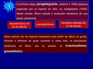 A primeira etapa (pregaleguista, anterior a 1920) aparece
explicada por el mesmo en Nós, os ínadaptados (1933).
Neste ensaio, Risco estuda a evolución ideolóxica do seu
grupo xeracional.
1
Estas páxinas son de especial importancia pois poñen de relevo os gustos
literarios e artísticos do grupo ourensán e, sobre todo, os presupostos
ideolóxicos de Risco, que se asentan no irracionalismo
gnoselóxico.
decadentismo de
fin de século
cosmopolitismo
filosofías orientais de
fin de século
 