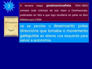 A terceira etapa (postnacionalista, 1934-1963)
comeza coas crónicas da súa viaxe a Centroeuropa,
publicadas en Nós e que logo recollería en parte no libro
Mitteleuropa (1934.
3
xa se percibe o desencanto polas
direccións que tomaba o movemento
galeguista ao aliarse coa esquerda para
salvar a autonomía.
 