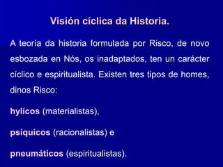 Visión cíclica da Historia.
A teoría da historia formulada por Risco, de novo
esbozada en Nós, os inadaptados, ten un carácter
cíclico e espiritualista. Existen tres tipos de homes,
dinos Risco:
hylícos (materialistas),
psíquicos (racionalistas) e
pneumáticos (espiritualistas).
 