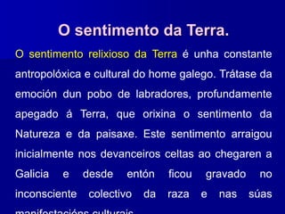 O sentimento da Terra.
O sentimento relixioso da Terra é unha constante
antropolóxica e cultural do home galego. Trátase da
emoción dun pobo de labradores, profundamente
apegado á Terra, que orixina o sentimento da
Natureza e da paisaxe. Este sentimento arraigou
inicialmente nos devanceiros celtas ao chegaren a
Galicia e desde entón ficou gravado no
inconsciente colectivo da raza e nas súas
 