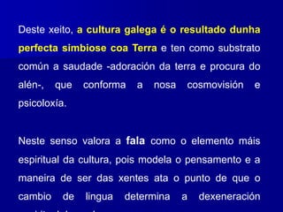 Deste xeito, a cultura galega é o resultado dunha
perfecta simbiose coa Terra e ten como substrato
común a saudade -adoración da terra e procura do
alén-, que conforma a nosa cosmovisión e
psicoloxía.
Neste senso valora a fala como o elemento máis
espiritual da cultura, pois modela o pensamento e a
maneira de ser das xentes ata o punto de que o
cambio de lingua determina a dexeneración
 