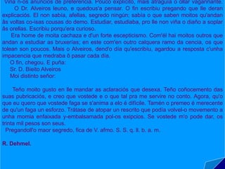Do caso que lle aconteceu ao
doutor Alveiros (1919) é a súa
primeira obra narrativa.
O doutor Alveiros, o protagonista,
vive unha estraña aventura na que
entra en contacto co mundo dos
mortos e, despois de facer uso dos
seus coñecementos esotéricos, logra
liberar a momia de Tutankhamen das
súas vendas e presencia a
participación do defunto faraón na
Danza Macabra.
Trátase dunha narración humorística
con notas críticas referidas ás
materias ocultistas tratadas no texto.
Viña n-os anuncios de preferencia. Pouco explícito, mais atraguía o ollar vagariñante.
O Dr. Alveiros leuno, e quedous'a pensar. O fin escribiu pregando que lle deran
explicaciós. El non sabía, afellas, segredo ningún; sabía o que saben moitos qu'andan
âs voltas co-isas cousas do demo. Estudiar, estudiaba, pro lle non viña o diaño a soplar
âs orellas. Escribiu porqu'era curioso.
Era home de moita cachaza e d'un forte escepticismo. Com'él hai moitos outros que
andan a estudiar as bruxerías; en este com'en outro calquera ramo da cencia, os que
tolean son poucos. Mais o Alveiros, dend'o día qu'escribíu, agardou a resposta c'unha
impacencia que medraba ô pasar cada día.
O fin, chegou. E puña:
Sr. D. Bieito Alveiros
Moi distinto señor:
Teño moito gusto en lle mandar as aclaraciós que desexa. Teño coñocemento das
suas pubricaciós, e creo que vostede e o que tal pra me servire no conto. Agora, qu'o
que eu quero que vostede faga se s'anima a elo é difícile. Tamén o premeo é merecente
de qu'un faga un esforzo. Trátase de atopar un rescrito que podía volvel-o movemento a
unha momia enfaixada y-embalsamada pol-os exipcios. Se vostede m'o pode dar, os
trinta mil pesos son seus.
Pregandoll'o maor segredo, fica de V. afmo. S. S. q. ll. b. a. m.
R. Dehmel.
 