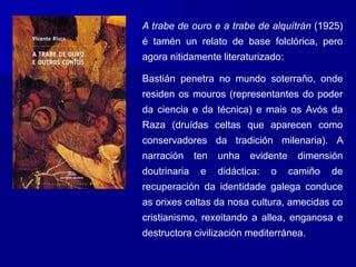 A trabe de ouro e a trabe de alquítrán (1925)
é tamén un relato de base folclórica, pero
agora nitidamente literaturizado:
Bastián penetra no mundo soterraño, onde
residen os mouros (representantes do poder
da ciencia e da técnica) e mais os Avós da
Raza (druídas celtas que aparecen como
conservadores da tradición milenaria). A
narración ten unha evidente dimensión
doutrinaria e didáctica: o camiño de
recuperación da identidade galega conduce
as orixes celtas da nosa cultura, amecidas co
cristianismo, rexeitando a allea, enganosa e
destructora civilización mediterránea.
 