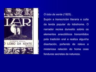 O lobo da xente (1925) .
Supón a transcrición literaria e culta
da lenda popular do lobishome. O
narrador recrea dunxeito sobrio os
elementos anecdóticos transmitidos
pola tradición oral e realiza algunha
disertación, poñendo de relevo a
misteriosa relación do home coas
fonduras secretas da natureza.
 