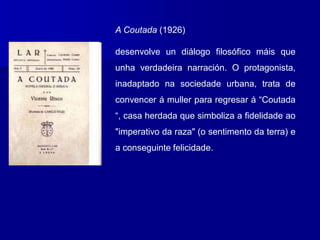 A Coutada (1926)
desenvolve un diálogo filosófico máis que
unha verdadeira narración. O protagonista,
inadaptado na sociedade urbana, trata de
convencer á muller para regresar á “Coutada
“, casa herdada que simboliza a fidelidade ao
"imperativo da raza" (o sentimento da terra) e
a conseguinte felicidade.
 