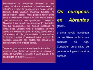 Os europeos
en Abrantes
(1927)
é unha novela inacabada
da que Risco publicou uns
capítulos en Nós.
Constitúen unha sátira de
persoas e lugares da vida
ourensá.
Socialmente, a poboación divídese en tres
clases; a alta é a médico; a media,o xefe de
estación e o cabo da garda civil e a baixa, tódolos
demais. Esta división tripartita fúndase na
consideración social, mais pódese facer outra
entre o elelmento militar e o civil, outra entre a
clase industrial e a clase agraria, etc..., porque en
Abrantes é un mundo en pequeno. En Abrantes
non hai costumes.... Os homes xúntanse na
tenda onde venden viño e gasosas. O viño,
cando hai colleita no país, é agre; cando non o
hai, é composto. As gasosas teñen a temperatura
do tempo; quentes no verán e frías no inverno. As
mulleres xúntanse nas portas. Os nenos e os
cans xúntanse en tódolas partes.
Coma as gasosas, así é o clima de Abrantes: no
inverno é un glaciar, no verán é un inferno. O
verán de Abrantes é bíblico; é unha praga, é as
dez pragas de Exipto................
 
