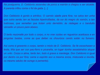 Na postguerra, D. Celidonio ascendeu de porco a marrán e chegou a ser alcalde.
A parenta inflou coma o fol da gaita. [...]
Don Celidonio é gordo e artrítico. O carrolo sáelle para fóra; na calva ten unha
que outra serda; ten as fazulas hipertrofiadas, da cor do magro do xamón, e tan
lustrosas, que semellan que botan unto derretido; ás nádegas e o bandullo
vánselle un pouco para abaixo.
O lardo rezúmalle por todo o corpo, e no vran súdao en regueiros aceitosos e en
pingotas bastas, coma as que deitan os chourizos cando están no fumeiro.
Así como é graxento o corpo, tamén o miolo de D. Celidonio. Se lle escachasen a
testa, tiña que ser con pau-ferro e picaraña, en lugar dunha sesadahabía atopar
un unto. Corpo e alma, tanto ten, todo é graxa e manteiga. Don Celidonio é igual
por dentro ca por fóra: carne e espírito son a mesma zorza, misturada e revolta,
co mesmo adubo de ourego e pemento).
 
