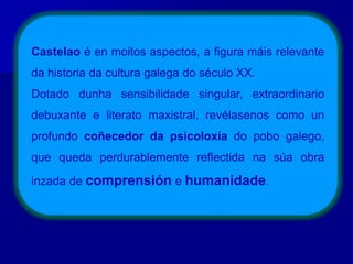 Castelao é en moitos aspectos, a figura máis relevante
da historia da cultura galega do século XX.
Dotado dunha sensibilidade singular, extraordinario
debuxante e literato maxistral, revélasenos como un
profundo coñecedor da psicoloxía do pobo galego,
que queda perdurablemente reflectida na súa obra
inzada de comprensión e humanidade.
 