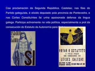 Coa proclamación da Segunda República, Castelao, nas filas do
Partido galeguista, é elixido deputado pola provincia de Pontevedra, e
nas Cortes Constituíntes fai unha apaixonada defensa da lingua
galega. Participa activamente na vida política, especialmente a prol da
consecución do Estatuto de Autonomía para Galicia.
 