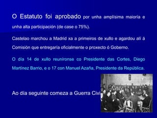 O Estatuto foi aprobado por unha amplísima maioría e
unha alta participación (de case o 75%).
Castelao marchou a Madrid xa a primeiros de xullo e agardou alí á
Comisión que entregaría oficialmente o proxecto ó Goberno.
O día 14 de xullo reuníronse co Presidente das Cortes, Diego
Martínez Barrio, e o 17 con Manuel Azaña, Presidente da República.
Ao día seguinte comeza a Guerra Civil.
 