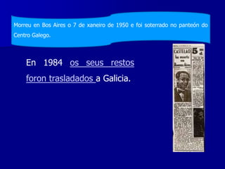 En 1984 os seus restos
foron trasladados a Galicia.
Morreu en Bos Aires o 7 de xaneiro de 1950 e foi soterrado no panteón do
Centro Galego.
 