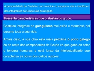 Presenta características que o afastan do grupo:
A personalidade de Castelao non coincide co esquema vital e ideolóxico
dos integrantes do Grupo Nós está ligado.
Castelao intégrase no galeguismo moi axiña e mantense nel
durante toda a súa vida.
Amais disto, a súa obra está máis próxima ó pobo galego
cá do resto dos compoñentes do Grupo xa que gaña en calor
e fondura humanas e está lonxe da intelectualidade que
caracteriza as obras dos outros autores.
 