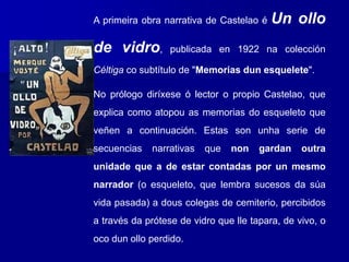 A primeira obra narrativa de Castelao é Un ollo
de vidro, publicada en 1922 na colección
Céltiga co subtítulo de "Memorias dun esquelete".
No prólogo diríxese ó lector o propio Castelao, que
explica como atopou as memorias do esqueleto que
veñen a continuación. Estas son unha serie de
secuencias narrativas que non gardan outra
unidade que a de estar contadas por un mesmo
narrador (o esqueleto, que lembra sucesos da súa
vida pasada) a dous colegas de cemiterio, percibidos
a través da prótese de vidro que lle tapara, de vivo, o
oco dun ollo perdido.
 
