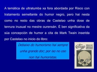 A temática de ultratumba xa fora abordada por Risco con
tratamento semellante do humor negro, pero hai nesta
como no resto das obras de Castelao unha dose de
tenrura inusual no mestre ourensán. É ben significativa da
súa concepción de humor a cita de Mark Twain inserida
por Castelao no inicio do libro:
Debaixo do humorismo hai sempre
unha grande dor; por iso no ceo
non hai humoristas.
 