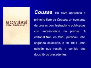 Cousas, En 1926 apareceu o
primeiro libro de Cousas: un conxunto
de prosas con ilustracións publicadas
con anterioridade na prensa. A
editorial Nós, en 1929, publicou unha
segunda colección, e en 1934 unha
edición que recolle o contido dos
dous libros precedentes.
 
