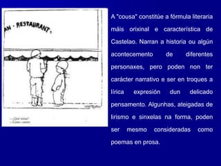 A "cousa" constitúe a fórmula literaria
máis orixinal e característica de
Castelao. Narran a historia ou algún
acontecemento de diferentes
personaxes, pero poden non ter
carácter narrativo e ser en troques a
lírica expresión dun delicado
pensamento. Algunhas, ateigadas de
lirismo e sinxelas na forma, poden
ser mesmo consideradas como
poemas en prosa.
 