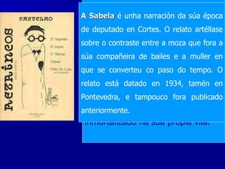 O libro Retrincos, publicado en
1934, é unha colección de cinco
contos que se nos presentan como
autobiográficos e que recollen cinco
momentos da vida de Castelao,
ordenados cronoloxicamente.
O segredo: relata unha
anécdota de estadía do
narrador cando era neno
pampa arxentina
O inglés: desenvólvese tamén
na pampa e trata de un neno
que pintaba na polbeira do seu
pai os barcos da escuadra
española e un inglés ríase da
exaltación patrióticado do
pequeno debuxante
Peito de lobo: trata dun
estudiante que se lle ocorre facer
para as festas da súa vila, un
cabezudo que reproducía o rostro
dun mariñeiro coñecido. Isto fixo
que se enfadara, pero co tempo
fóise amigando porque se sentía
inmortalizado na súa propia vila.
O retrato é unha fermosa
anécdota de cando Castelao xa
deixara a medicina: a curación
imposible para un médico é o
milagre feito polo pintor. O relato
está datado en 1922, en
Pontevedra.
A Sabela é unha narración da súa época
de deputado en Cortes. O relato artéllase
sobre o contraste entre a moza que fora a
súa compañeira de bailes e a muller en
que se converteu co paso do tempo. O
relato está datado en 1934, tamén en
Pontevedra, e tampouco fora publicado
anteriormente.
 