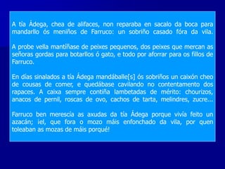 A tía Ádega, chea de alifaces, non reparaba en sacalo da boca para
mandarllo ós meniños de Farruco: un sobriño casado fóra da vila.
A probe vella mantíñase de peixes pequenos, dos peixes que mercan as
señoras gordas para botarllos ó gato, e todo por aforrar para os fillos de
Farruco.
En días sinalados a tía Ádega mandáballe[s] ós sobriños un caixón cheo
de cousas de comer, e quedábase cavilando no contentamento dos
rapaces. A caixa sempre contiña lambetadas de mérito: chourizos,
anacos de pernil, roscas de ovo, cachos de tarta, melindres, zucre...
Farruco ben merescía as axudas da tía Ádega porque vivía feito un
azacán; ¡el, que fora o mozo máis enfonchado da vila, por quen
toleaban as mozas de máis porqué!
 