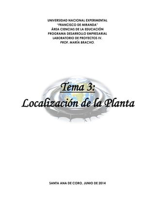 UNIVERSIDAD NACIONAL EXPERIMENTAL
“FRANCISCO DE MIRANDA”
ÁREA CIENCIAS DE LA EDUCACIÓN
PROGRAMA DESARROLLO EMPRESARIAL
LABORATORIO DE PROYECTOS IV.
PROF. MARÍA BRACHO.
Tema 3:
Localización de la Planta
SANTA ANA DE CORO, JUNIO DE 2014
 