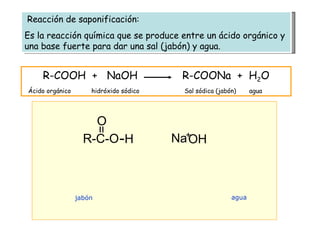Reacción de saponificación: Es la reacción química que se produce entre un ácido orgánico y una base fuerte para dar una sal (jabón) y agua. R-C-O = O H Na OH jabón agua R-COOH  +  NaOH  R-COONa  +  H 2 O Ácido orgánico  hidróxido sódico  Sal sódica (jabón)  agua + 
