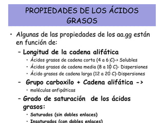 PROPIEDADES DE LOS ÁCIDOS GRASOS Algunas de las propiedades de los aa.gg están en función de: Longitud de la cadena alifática Ácidos grasos de cadena corta (4 a 6 C)-> Solubles Ácidos grasos de cadena media (8 a 10 C)- Dispersiones Ácido grasos de cadena larga (12 a 20 C)-Dispersiones Grupo carboxilo + Cadena alifática ->  moléculas anfipáticas Grado de saturación  de los ácidos grasos: Saturados (sin dobles enlaces) Insaturados (con dobles enlaces) 