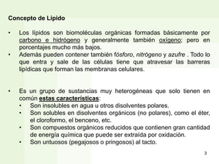 Concepto de Lípido
• Los lípidos son biomoléculas orgánicas formadas básicamente por
carbono e hidrógeno y generalmente también oxígeno; pero en
porcentajes mucho más bajos.
• Además pueden contener también fósforo, nitrógeno y azufre . Todo lo
que entra y sale de las células tiene que atravesar las barreras
lipídicas que forman las membranas celulares.
• Es un grupo de sustancias muy heterogéneas que solo tienen en
común estas características:
• Son insolubles en agua u otros disolventes polares.
• Son solubles en disolventes orgánicos (no polares), como el éter,
el cloroformo, el benceno, etc.
• Son compuestos orgánicos reducidos que contienen gran cantidad
de energía química que puede ser extraída por oxidación.
• Son untuosos (pegajosos o pringosos) al tacto.
3
 