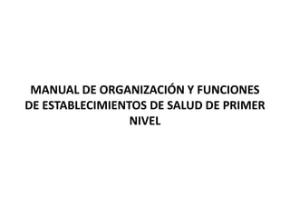 MANUAL DE ORGANIZACIÓN Y FUNCIONES
DE ESTABLECIMIENTOS DE SALUD DE PRIMER
NIVEL
 