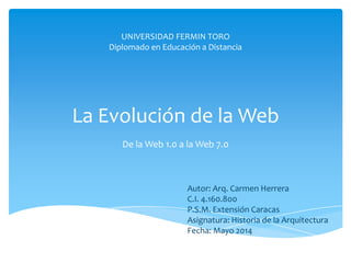 La Evolución de la Web
De la Web 1.0 a la Web 7.0
Autor: Arq. Carmen Herrera
C.I. 4.160.800
P.S.M. Extensión Caracas
Asignatura: Historia de la Arquitectura
Fecha: Mayo 2014
UNIVERSIDAD FERMIN TORO
Diplomado en Educación a Distancia
 