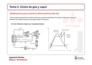 Ingeniería Térmica
Bloque I. Termotecnia
Tema 3. Ciclos de gas y vapor
Modificaciones para aumentar la eficiencia térmica del ciclo
¿Cómo podemos aprovechar las mayores eficiencias a presiones más altas de la caldera sin tener que enfrentar el
problema de humedad excesiva en las etapas finales de la turbina?
El ciclo Rankine ideal con recalentamiento
 