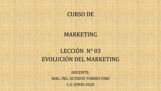 CURSO DE
MARKETING
LECCIÓN N° 03
EVOLUCIÓN DEL MARKETING
DOCENTE:
MAG. ING. OCTAVIO TORRES PARI
C.U. JUNIO 2020
 
