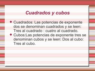 Cuadrados y cubos
   Cuadrados: Las potencias de exponente
    dos se denominan cuadrados y se leen:
    Tres al cuadrado : cuatro al cuadrado.
   Cubos:Las potencias de exponente tres se
    denominan cubos y se leen: Dos al cubo:
    Tres al cubo.
 