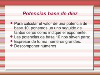 Potencias base de diez
   Para calcular el valor de una potencia de
    base 10, ponemos un uno seguido de
    tantos ceros como indique el exponente.
   Las potencias de base 10 nos sirven para:
   Expresar de forma números grandes.
   Descomponer números
 